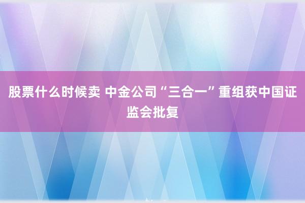 股票什么时候卖 中金公司“三合一”重组获中国证监会批复