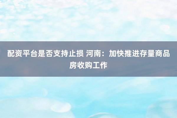 配资平台是否支持止损 河南：加快推进存量商品房收购工作