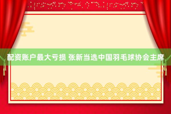 配资账户最大亏损 张新当选中国羽毛球协会主席