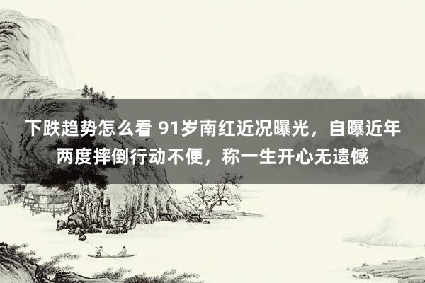 下跌趋势怎么看 91岁南红近况曝光，自曝近年两度摔倒行动不便，称一生开心无遗憾