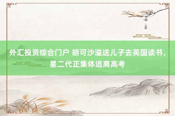 外汇投资综合门户 胡可沙溢送儿子去英国读书，星二代正集体逃离高考