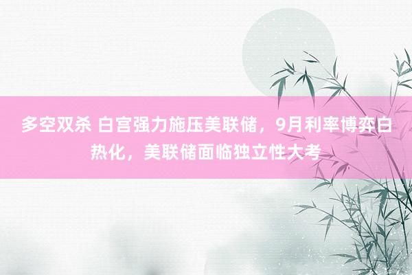 多空双杀 白宫强力施压美联储，9月利率博弈白热化，美联储面临独立性大考