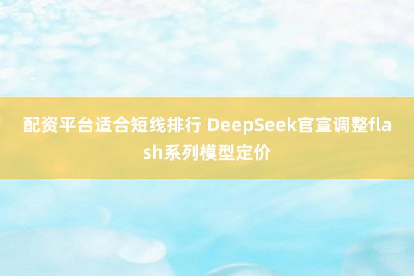 配资平台适合短线排行 DeepSeek官宣调整flash系列模型定价