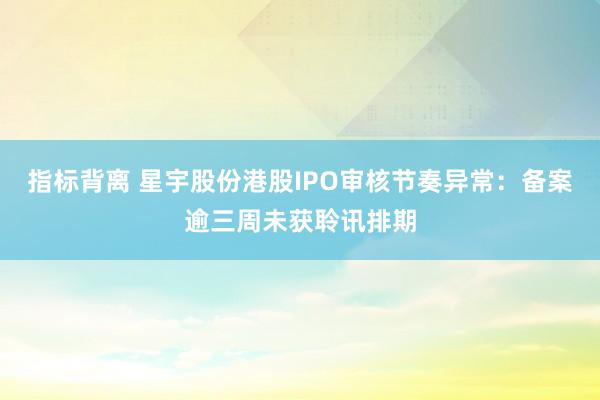 指标背离 星宇股份港股IPO审核节奏异常：备案逾三周未获聆讯排期