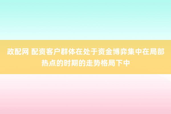 政配网 配资客户群体在处于资金博弈集中在局部热点的时期的走势格局下中