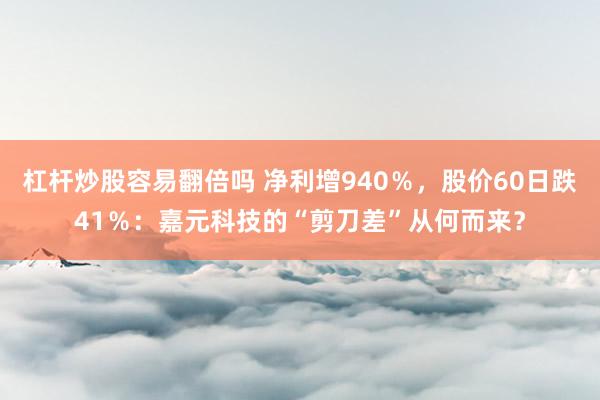 杠杆炒股容易翻倍吗 净利增940％，股价60日跌41％：嘉元科技的“剪刀差”从何而来？