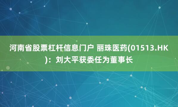 河南省股票杠杆信息门户 丽珠医药(01513.HK)：刘大平获委任为董事长