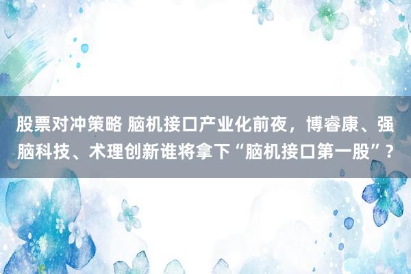 股票对冲策略 脑机接口产业化前夜，博睿康、强脑科技、术理创新谁将拿下“脑机接口第一股”？
