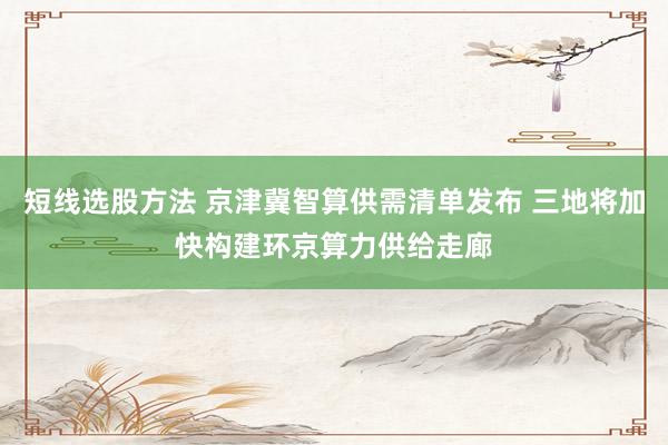 短线选股方法 京津冀智算供需清单发布 三地将加快构建环京算力供给走廊
