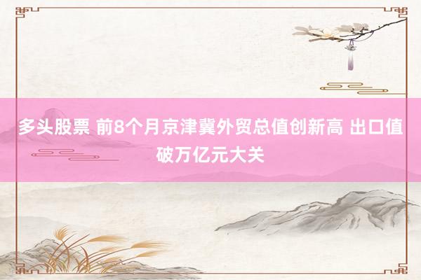 多头股票 前8个月京津冀外贸总值创新高 出口值破万亿元大关