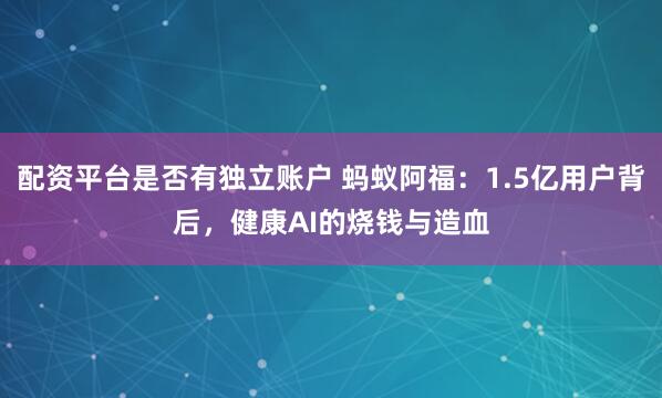 配资平台是否有独立账户 蚂蚁阿福：1.5亿用户背后，健康AI的烧钱与造血