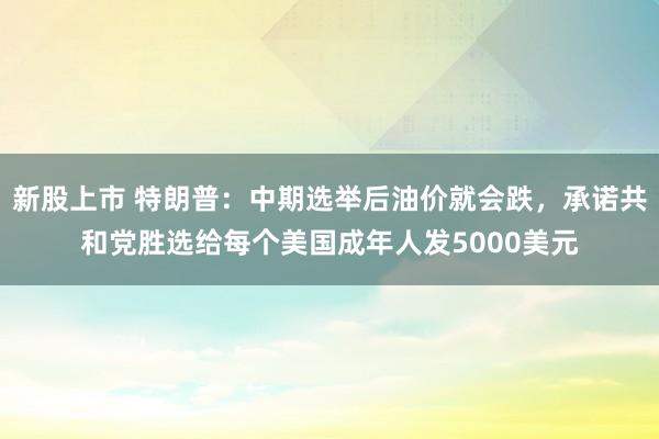 新股上市 特朗普：中期选举后油价就会跌，承诺共和党胜选给每个美国成年人发5000美元