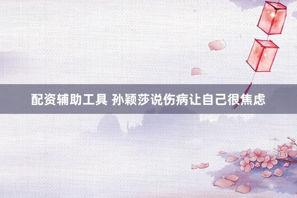 配资辅助工具 孙颖莎说伤病让自己很焦虑