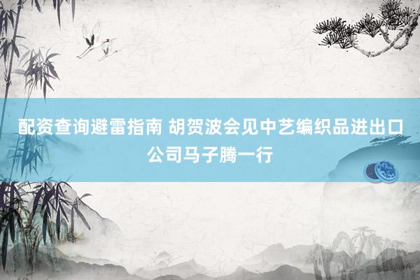 配资查询避雷指南 胡贺波会见中艺编织品进出口公司马子腾一行