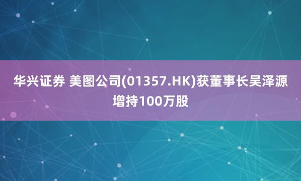 华兴证券 美图公司(01357.HK)获董事长吴泽源增持100万股