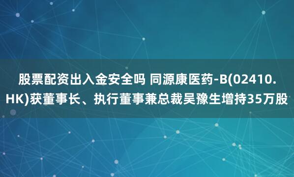 股票配资出入金安全吗 同源康医药-B(02410.HK)获董事长、执行董事兼总裁吴豫生增持35万股