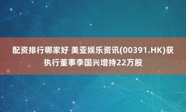 配资排行哪家好 美亚娱乐资讯(00391.HK)获执行董事李国兴增持22万股
