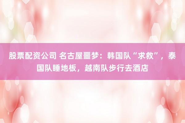 股票配资公司 名古屋噩梦：韩国队“求救”，泰国队睡地板，越南队步行去酒店