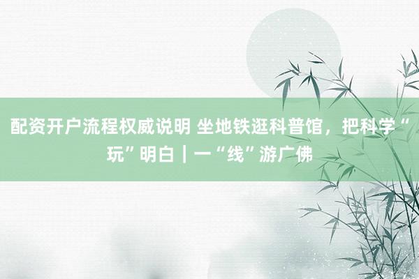 配资开户流程权威说明 坐地铁逛科普馆，把科学“玩”明白｜一“线”游广佛
