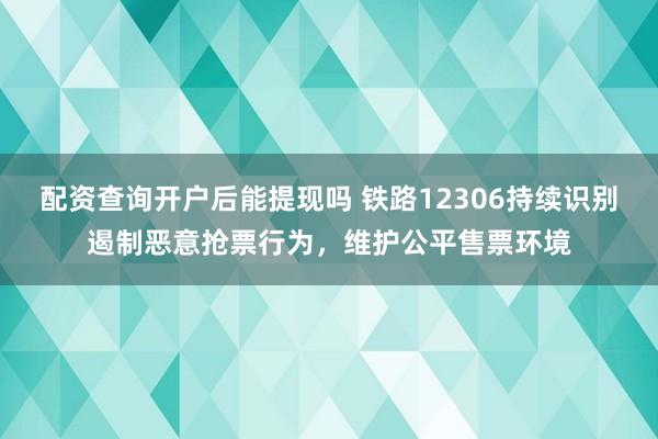 配资查询开户后能提现吗 铁路12306持续识别遏制恶意抢票行为，维护公平售票环境