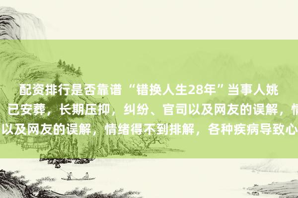 配资排行是否靠谱 “错换人生28年”当事人姚策生父去世,姚策生母:已安葬,长期压抑,纠纷、官司以及网友的误解,情绪得不到排解,各种疾病导致心脏衰竭