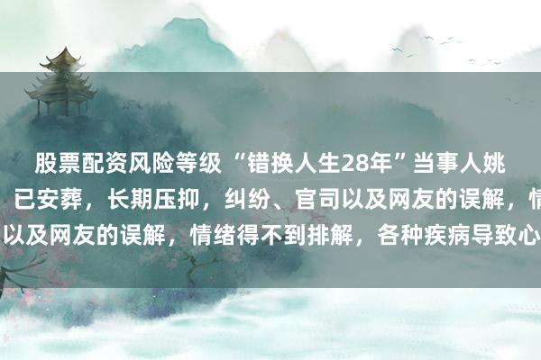 股票配资风险等级 “错换人生28年”当事人姚策生父去世,姚策生母:已安葬,长期压抑,纠纷、官司以及网友的误解,情绪得不到排解,各种疾病导致心脏衰竭