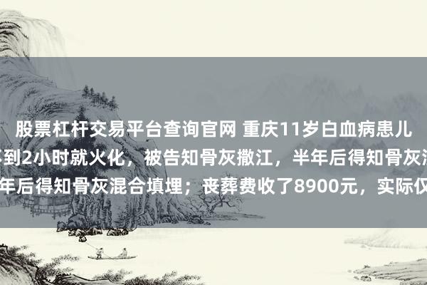 股票杠杆交易平台查询官网 重庆11岁白血病患儿离世，家属：孩子去世不到2小时就火化，被告知骨灰撒江，半年后得知骨灰混合填埋；丧葬费收了8900元，实际仅需800余元