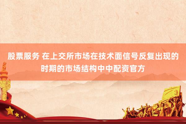 股票服务 在上交所市场在技术面信号反复出现的时期的市场结构中中配资官方