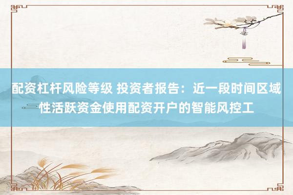 配资杠杆风险等级 投资者报告：近一段时间区域性活跃资金使用配资开户的智能风控工