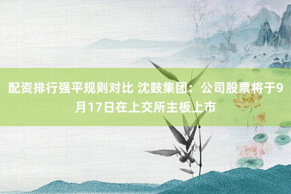 配资排行强平规则对比 沈鼓集团：公司股票将于9月17日在上交所主板上市