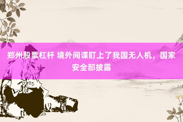 郑州股票杠杆 境外间谍盯上了我国无人机，国家安全部披露