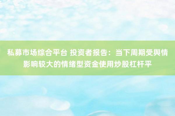 私募市场综合平台 投资者报告：当下周期受舆情影响较大的情绪型资金使用炒股杠杆平