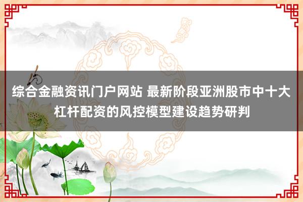 综合金融资讯门户网站 最新阶段亚洲股市中十大杠杆配资的风控模型建设趋势研判