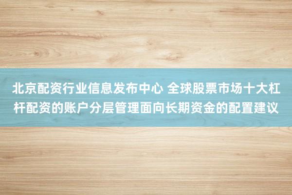 北京配资行业信息发布中心 全球股票市场十大杠杆配资的账户分层管理面向长期资金的配置建议