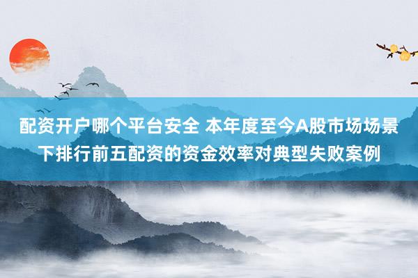 配资开户哪个平台安全 本年度至今A股市场场景下排行前五配资的资金效率对典型失败案例