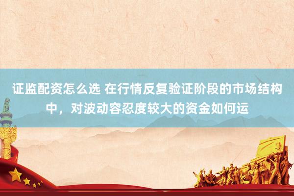 证监配资怎么选 在行情反复验证阶段的市场结构中，对波动容忍度较大的资金如何运