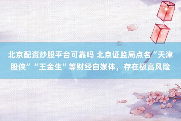北京配资炒股平台可靠吗 北京证监局点名“天津股侠”“王金生”等财经自媒体，存在极高风险