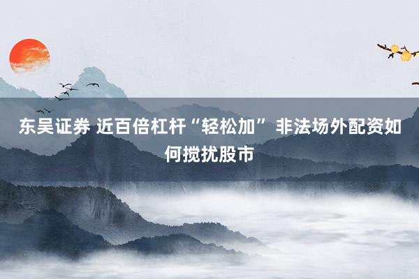 东吴证券 近百倍杠杆“轻松加” 非法场外配资如何搅扰股市