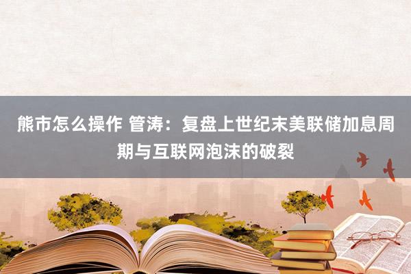 熊市怎么操作 管涛：复盘上世纪末美联储加息周期与互联网泡沫的破裂