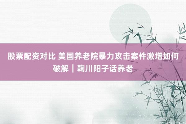 股票配资对比 美国养老院暴力攻击案件激增如何破解︱鞠川阳子话养老