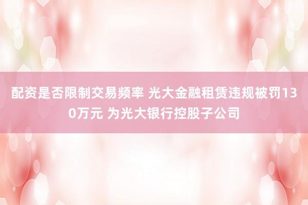 配资是否限制交易频率 光大金融租赁违规被罚130万元 为光大银行控股子公司