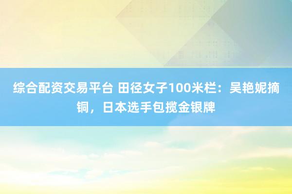 综合配资交易平台 田径女子100米栏：吴艳妮摘铜，日本选手包揽金银牌