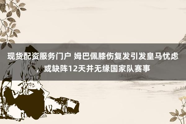 现货配资服务门户 姆巴佩膝伤复发引发皇马忧虑，或缺阵12天并无缘国家队赛事