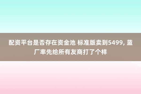 配资平台是否存在资金池 标准版卖到5499, 蓝厂率先给所有友商打了个样