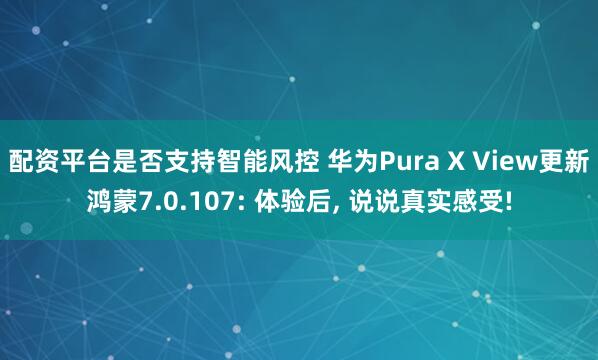 配资平台是否支持智能风控 华为Pura X View更新鸿蒙7.0.107: 体验后, 说说真实感受!