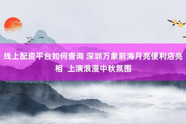 线上配资平台如何查询 深圳万象前海月亮便利店亮相  上演浪漫中秋氛围
