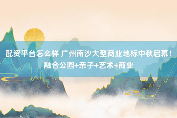 配资平台怎么样 广州南沙大型商业地标中秋启幕！融合公园+亲子+艺术+商业