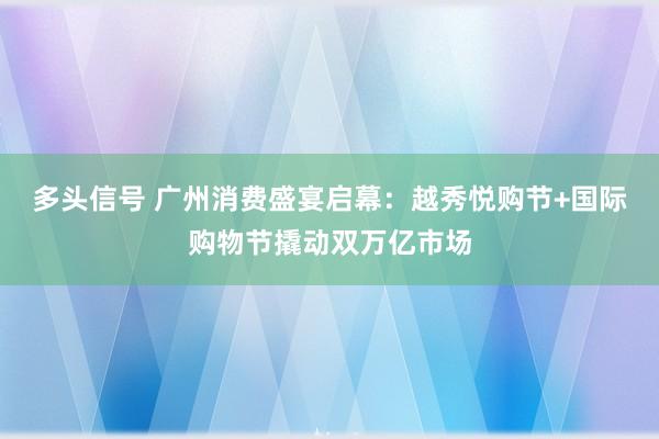 多头信号 广州消费盛宴启幕：越秀悦购节+国际购物节撬动双万亿市场