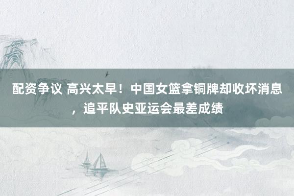 配资争议 高兴太早！中国女篮拿铜牌却收坏消息，追平队史亚运会最差成绩