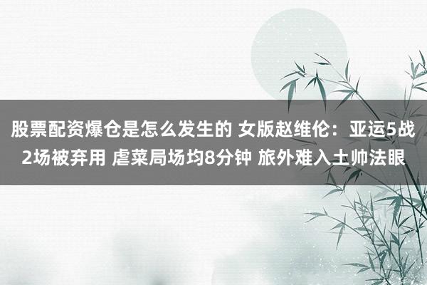 股票配资爆仓是怎么发生的 女版赵维伦：亚运5战2场被弃用 虐菜局场均8分钟 旅外难入土帅法眼